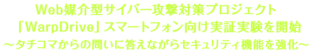 Web媒介型サイバー攻撃対策プロジェクト「WarpDrive」スマートフォン向け実証実験を開始 〜タチコマからの問いに答えながらセキュリティ機能を強化〜