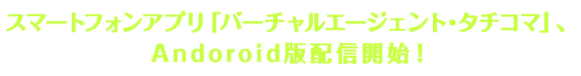 スマートフォンアプリ「バーチャルエージェント･タチコマ」、Andoroid版配信開始！