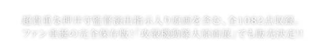 超貴重な押井守監督演出指示入り原画を含む、全1082点収録。
ファン垂涎の完全保存版！「攻殻機動隊大原画展」でも販売決定!!