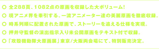 〇全288頁、1082点の原画を収録した大ボリューム！〇現アニメ界を牽引する、一流アニメーター達の美麗原画を徹底収録。〇時系列順に配置された原画で、ストーリーを追える仕様を実現。〇押井守監督の演出指示入り未公開原画をテキスト付で収録。〇「攻殻機動隊大原画展」東京/大阪両会場にて、特別販売決定。