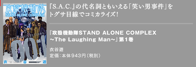 『S.A.C.』の代名詞ともいえる「笑い男事件」をトグサ目線でコミカライズ！ 『攻殻機動隊STAND ALONE COMPLEX ～The Laughing Man～』第1巻 衣谷遊 定価：本体943円（税別）