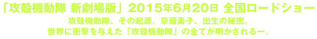 「攻殻機動隊 新劇場版」2015年初夏 全国ロードショー  攻殻機動隊、その起源。草薙素子、出生の秘密。世界に衝撃を与えた「攻殻機動隊」の全てが明かされるー。