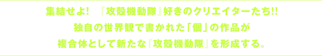 『攻殻機動隊』小説アンソロジー原稿募集 集結せよ！『攻殻機動隊』好きのクリエイターたち!! 独自の世界観で書かれた「個」の作品が複合体として新たな『攻殻機動隊』を形成する。