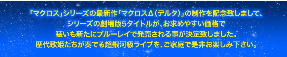 「マクロス」シリーズの最新作「マクロスΔ（デルタ）」の制作を記念致しまして、シリーズの劇場版5タイトルが、お求めやすい価格で装いも新たにブルーレイで発売される事が決定致しました。歴代歌姫たちが奏でる超銀河級ライブを、ご家庭の是非お楽しみ下さい。