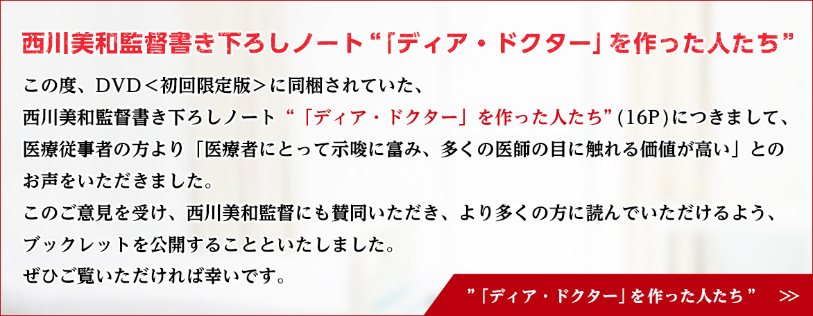 西川美和監督書き下ろしノート“「ディア・ドクター」を作った人たち” この度、DVD＜初回限定版＞に同梱されていた、西川美和監督書き下ろしノート“「ディア・ドクター」を作った人たち”(16P)につきまして、医療従事者の方より「医療者にとって示唆に富み、多くの医師の目に触れる価値が高い」とのお声をいただきました。このご意見を受け、西川美和監督にも賛同いただき、より多くの方に読んでいただけるよう、ブックレットを公開することといたしました。ぜひご覧いただければ幸いです。