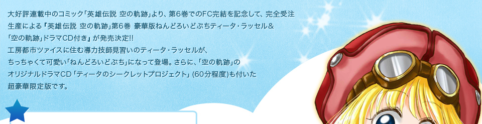 大好評連載中のコミック｢英雄伝説 空の軌跡｣より、第6巻でのFC完結を記念して、完全受注生産による｢英雄伝説 空の軌跡｣第6巻 豪華版ねんどろいどぷちティータ・ラッセル&｢空の軌跡｣ドラマCD付き｣が発売決定!!工房都市ツァイスに住む導力技師見習いのティータ・ラッセルが、ちっちゃくて可愛い｢ねんどろいどぷち｣になって登場。さらに、｢空の軌跡｣のオリジナルドラマCD「ティータのシークレットプロジェクト」(60分程度)も付いた超豪華限定版です。お買い逃しのないように!