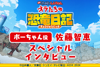 『映画クレヨンしんちゃん オラたちの恐竜日記』 佐藤智恵（ボーちゃん役） スペシャルインタビュー