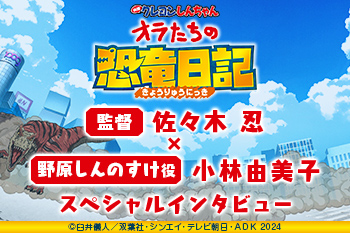 『映画クレヨンしんちゃん オラたちの恐竜日記』 佐々木 忍（監督） × 小林由美子（野原しんのすけ役） スペシャルインタビュー