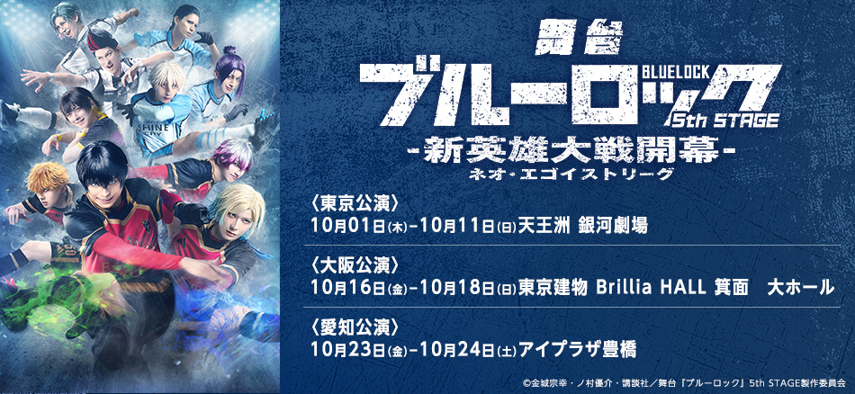 舞台『ブルーロック』5th STAGEー新英雄大戦（ネオ・エゴイストリーグ）  10月1日（木）～10月11日（日）〈東京公演〉天王洲 銀河劇場 10月16日（金）～10月18日（日）〈大阪公演〉東京建物 Brillia HALL 箕面　大ホール 10月23日（金）～10月24日（土）〈愛知公演〉アイプラザ豊橋